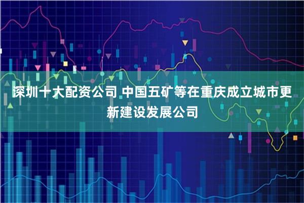 深圳十大配资公司 中国五矿等在重庆成立城市更新建设发展公司