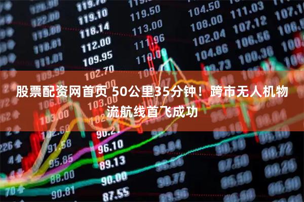股票配资网首页 50公里35分钟！跨市无人机物流航线首飞成功