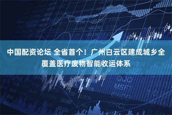 中国配资论坛 全省首个！广州白云区建成城乡全覆盖医疗废物智能收运体系