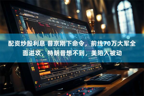 配资炒股利息 普京刚下命令，前线70万大军全面进攻，特朗普想不到，美陷入被动