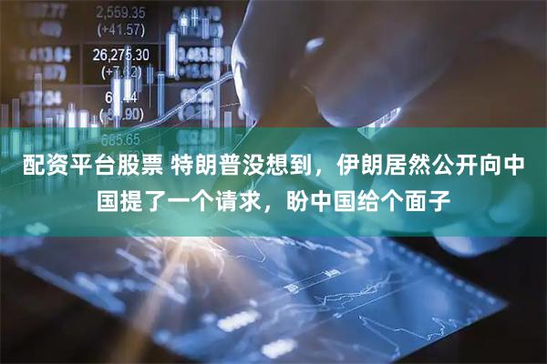 配资平台股票 特朗普没想到，伊朗居然公开向中国提了一个请求，盼中国给个面子