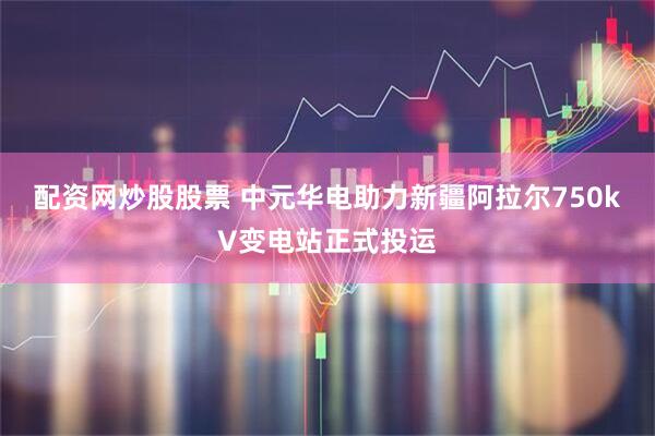 配资网炒股股票 中元华电助力新疆阿拉尔750kV变电站正式投运