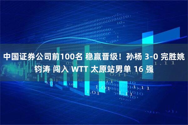 中国证券公司前100名 稳赢晋级！孙杨 3-0 完胜姚钧涛 闯入 WTT 太原站男单 16 强