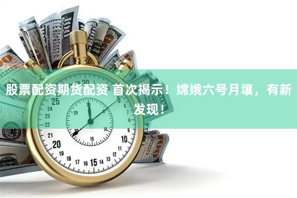 股票配资期货配资 首次揭示！嫦娥六号月壤，有新发现！