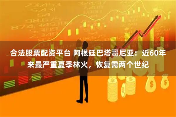 合法股票配资平台 阿根廷巴塔哥尼亚：近60年来最严重夏季林火，恢复需两个世纪