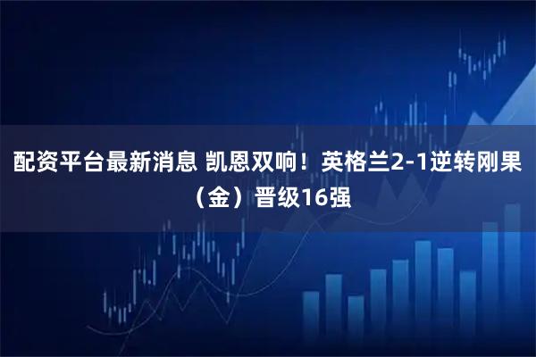 配资平台最新消息 凯恩双响！英格兰2-1逆转刚果（金）晋级16强