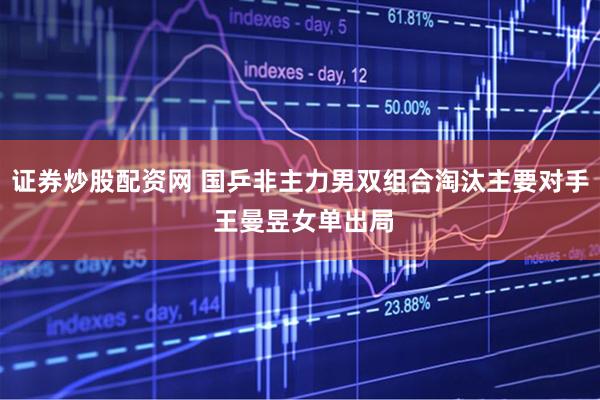 证券炒股配资网 国乒非主力男双组合淘汰主要对手 王曼昱女单出局